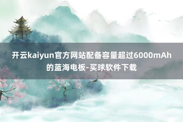 开云kaiyun官方网站配备容量超过6000mAh的蓝海电板-买球软件下载