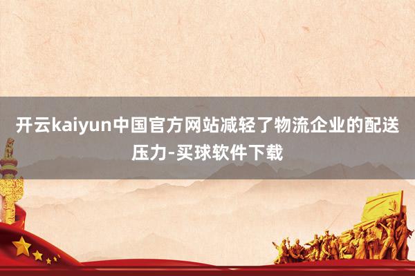 开云kaiyun中国官方网站减轻了物流企业的配送压力-买球软件下载