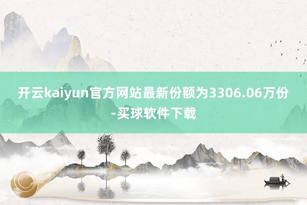 开云kaiyun官方网站最新份额为3306.06万份-买球软件下载