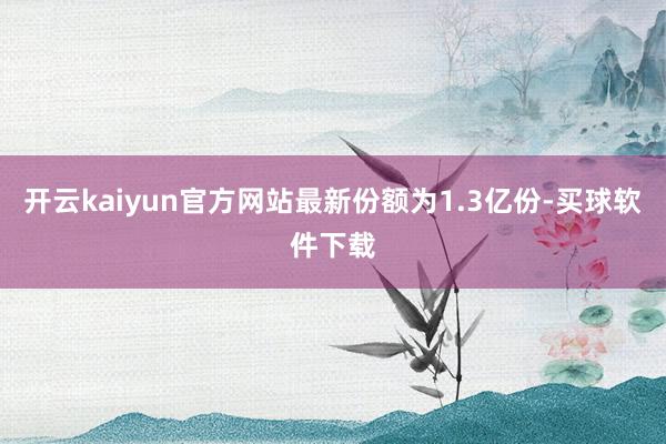 开云kaiyun官方网站最新份额为1.3亿份-买球软件下载