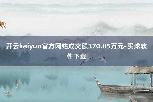 开云kaiyun官方网站成交额370.85万元-买球软件下载