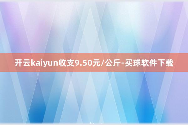 开云kaiyun收支9.50元/公斤-买球软件下载