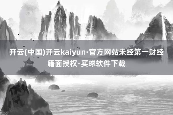 开云(中国)开云kaiyun·官方网站未经第一财经籍面授权-买球软件下载