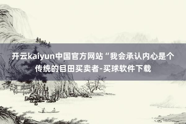 开云kaiyun中国官方网站　　“我会承认内心是个传统的目田买卖者-买球软件下载