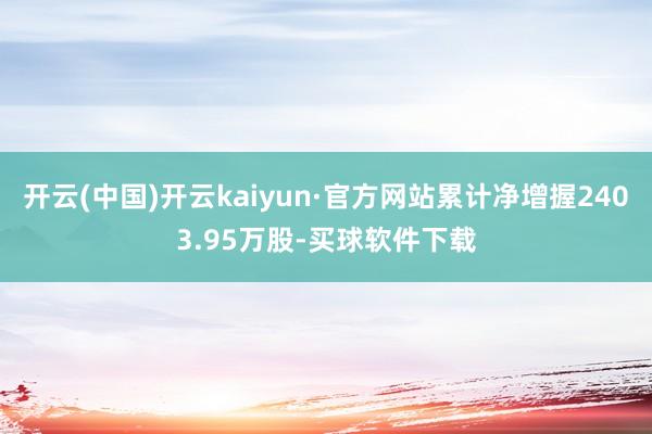 开云(中国)开云kaiyun·官方网站累计净增握2403.95万股-买球软件下载