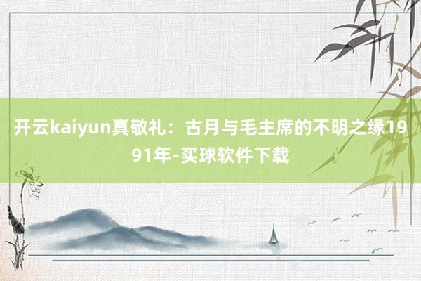 开云kaiyun真敬礼：古月与毛主席的不明之缘1991年-买球软件下载