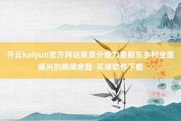 开云kaiyun官方网站新质分娩力是股东乡村全面振兴的期间命题-买球软件下载