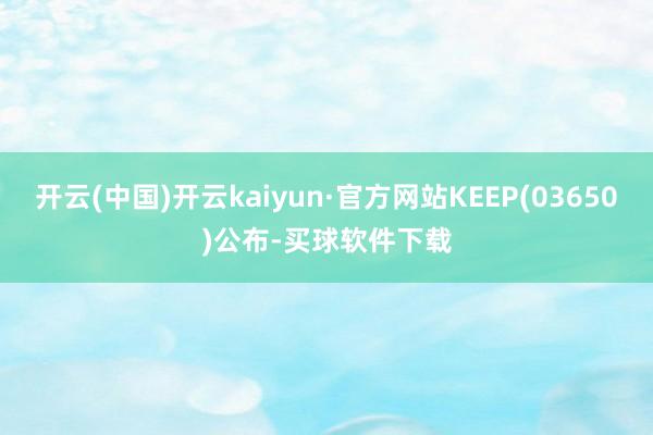 开云(中国)开云kaiyun·官方网站KEEP(03650)公布-买球软件下载