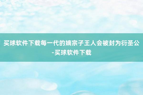 买球软件下载每一代的嫡宗子王人会被封为衍圣公-买球软件下载