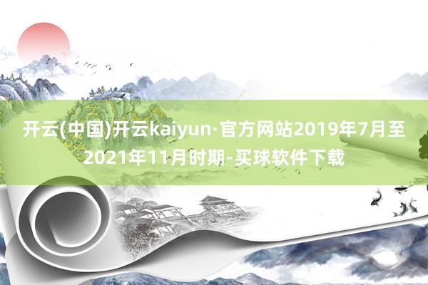 开云(中国)开云kaiyun·官方网站2019年7月至2021年11月时期-买球软件下载