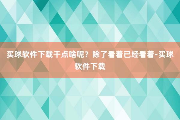 买球软件下载干点啥呢？除了看着已经看着-买球软件下载