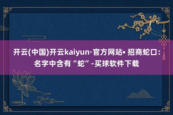 开云(中国)开云kaiyun·官方网站• 招商蛇口：名字中含有“蛇”-买球软件下载