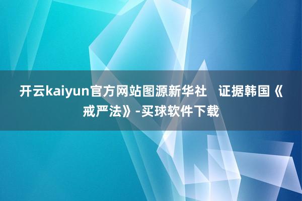 开云kaiyun官方网站图源新华社   证据韩国《戒严法》-买球软件下载