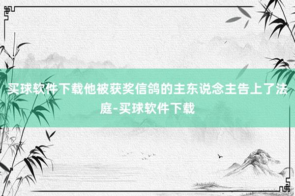 买球软件下载他被获奖信鸽的主东说念主告上了法庭-买球软件下载