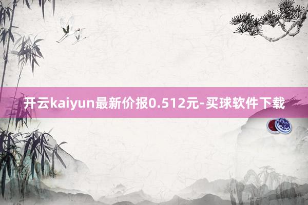 开云kaiyun最新价报0.512元-买球软件下载