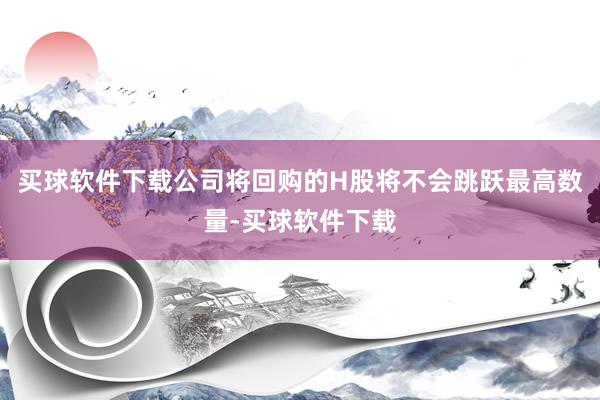 买球软件下载公司将回购的H股将不会跳跃最高数量-买球软件下载