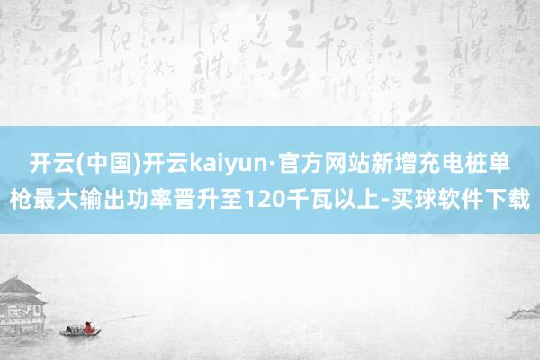 开云(中国)开云kaiyun·官方网站新增充电桩单枪最大输出功率晋升至120千瓦以上-买球软件下载