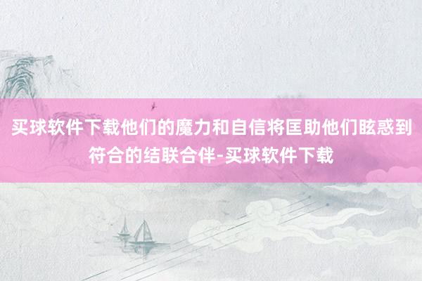 买球软件下载他们的魔力和自信将匡助他们眩惑到符合的结联合伴-买球软件下载