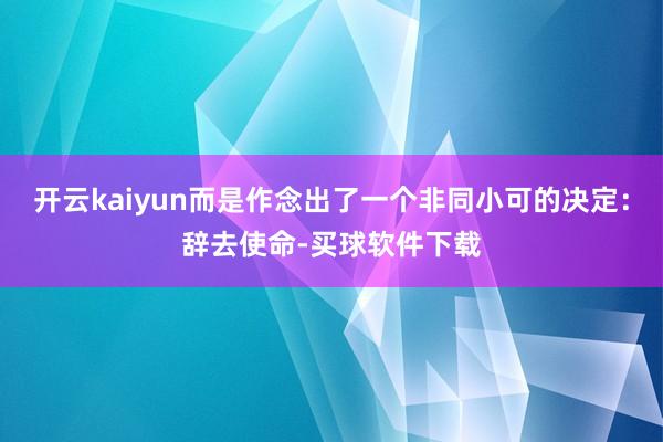 开云kaiyun而是作念出了一个非同小可的决定：辞去使命-买球软件下载