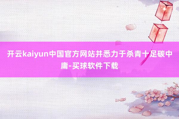 开云kaiyun中国官方网站并悉力于杀青十足碳中庸-买球软件下载