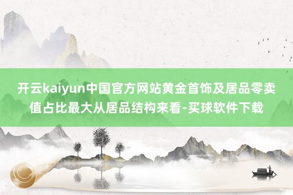 开云kaiyun中国官方网站黄金首饰及居品零卖值占比最大从居品结构来看-买球软件下载