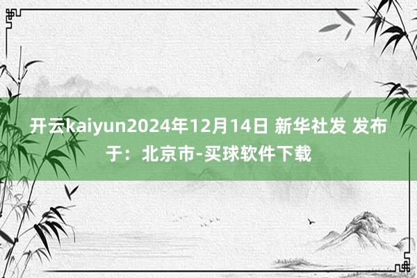 开云kaiyun2024年12月14日 新华社发 发布于：北京市-买球软件下载