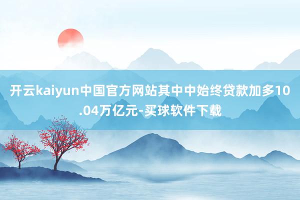 开云kaiyun中国官方网站其中中始终贷款加多10.04万亿元-买球软件下载