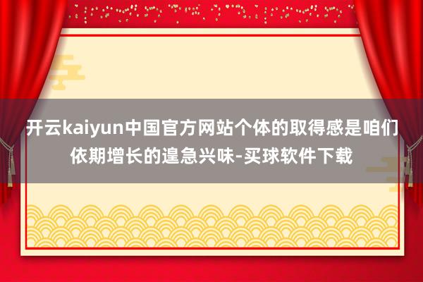 开云kaiyun中国官方网站个体的取得感是咱们依期增长的遑急兴味-买球软件下载