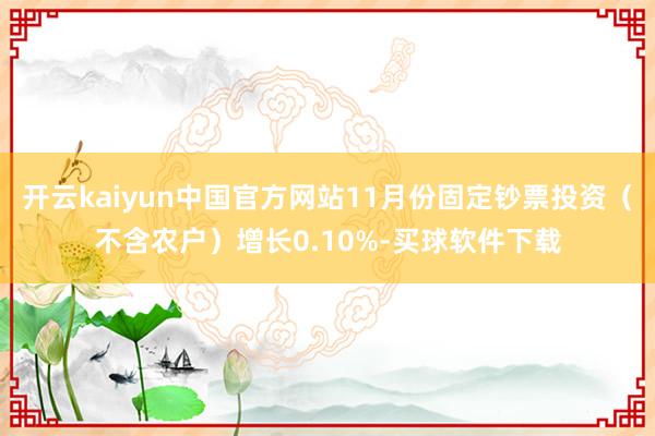 开云kaiyun中国官方网站11月份固定钞票投资（不含农户）增长0.10%-买球软件下载