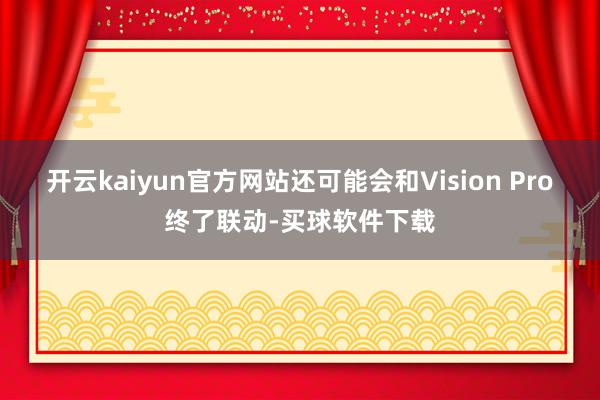 开云kaiyun官方网站还可能会和Vision Pro终了联动-买球软件下载