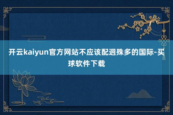 开云kaiyun官方网站不应该配迥殊多的国际-买球软件下载