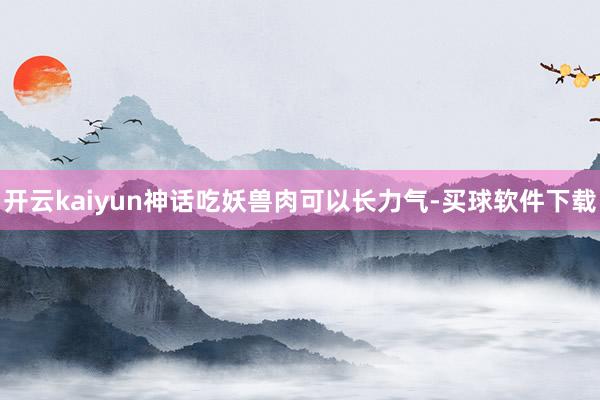 开云kaiyun神话吃妖兽肉可以长力气-买球软件下载