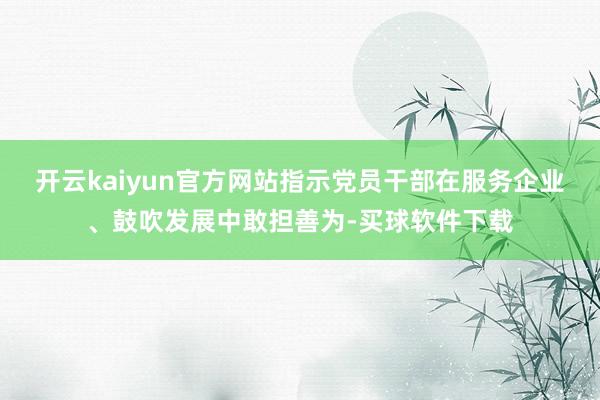 开云kaiyun官方网站指示党员干部在服务企业、鼓吹发展中敢担善为-买球软件下载