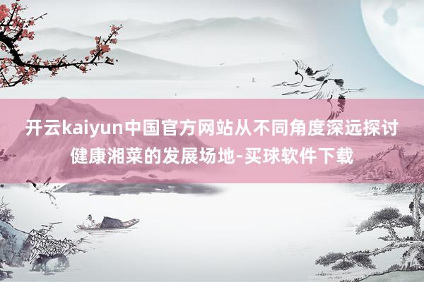 开云kaiyun中国官方网站从不同角度深远探讨健康湘菜的发展场地-买球软件下载