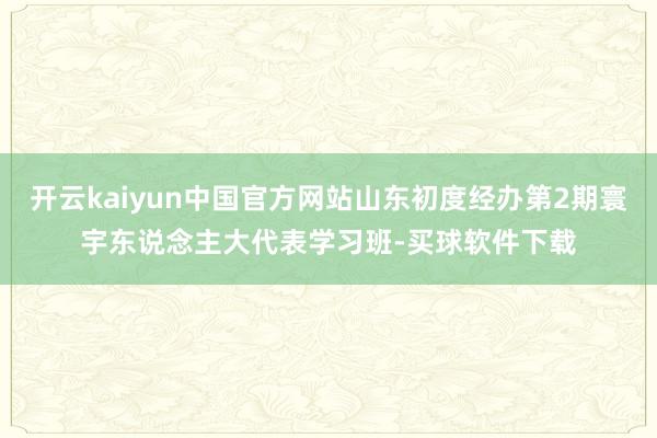 开云kaiyun中国官方网站山东初度经办第2期寰宇东说念主大代表学习班-买球软件下载