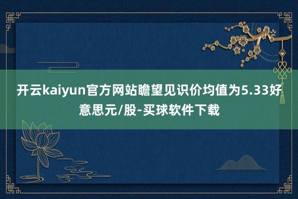 开云kaiyun官方网站瞻望见识价均值为5.33好意思元/股-买球软件下载