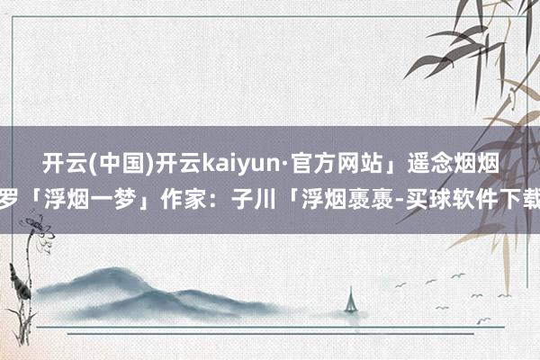 开云(中国)开云kaiyun·官方网站」遥念烟烟罗「浮烟一梦」作家：子川「浮烟褭褭-买球软件下载