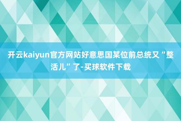 开云kaiyun官方网站好意思国某位前总统又“整活儿”了-买球软件下载