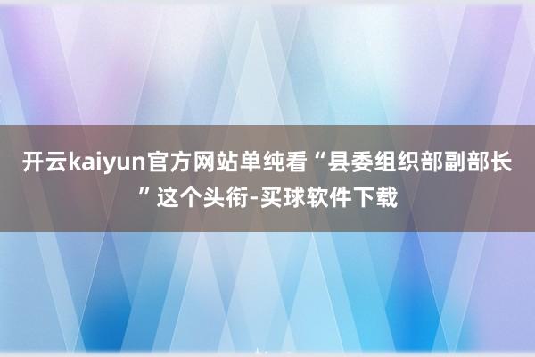 开云kaiyun官方网站单纯看“县委组织部副部长”这个头衔-买球软件下载