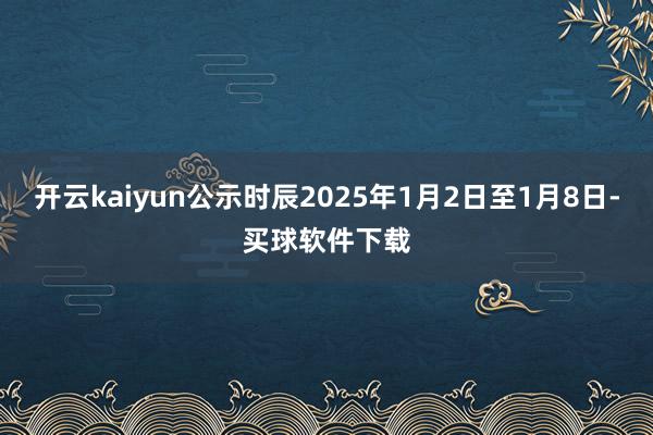 开云kaiyun公示时辰2025年1月2日至1月8日-买球软件下载