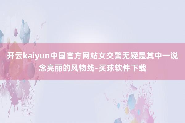 开云kaiyun中国官方网站女交警无疑是其中一说念亮丽的风物线-买球软件下载