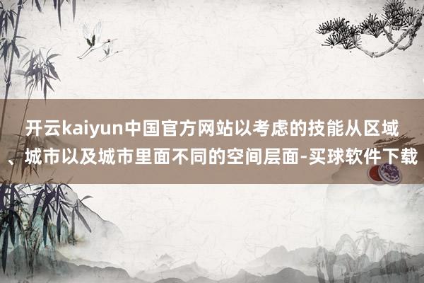 开云kaiyun中国官方网站以考虑的技能从区域、城市以及城市里面不同的空间层面-买球软件下载