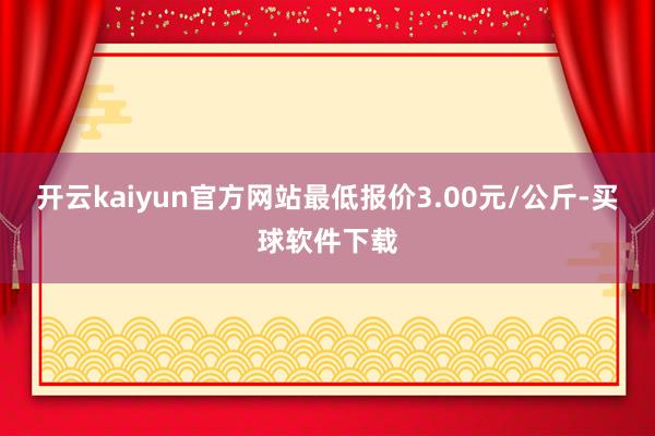 开云kaiyun官方网站最低报价3.00元/公斤-买球软件下载