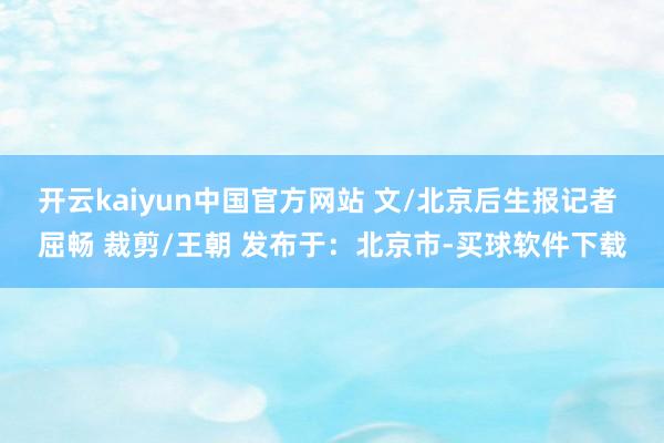 开云kaiyun中国官方网站 文/北京后生报记者 屈畅 裁剪/王朝 发布于：北京市-买球软件下载