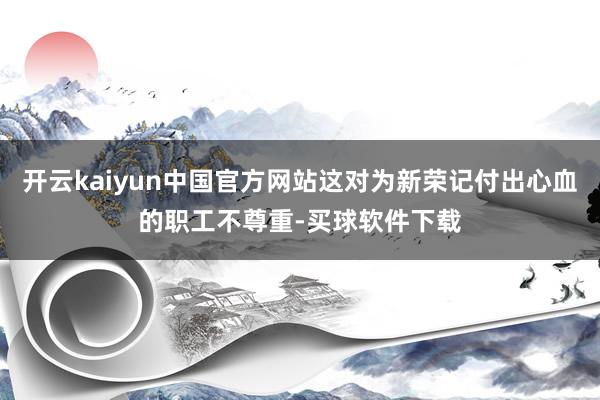 开云kaiyun中国官方网站这对为新荣记付出心血的职工不尊重-买球软件下载