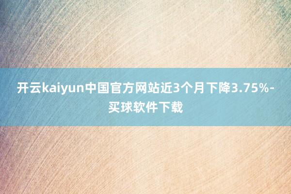 开云kaiyun中国官方网站近3个月下降3.75%-买球软件下载