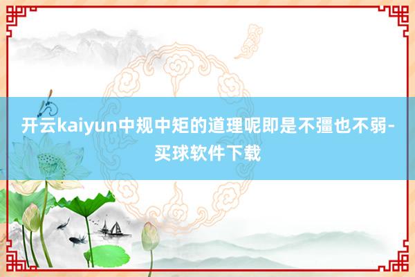 开云kaiyun中规中矩的道理呢即是不彊也不弱-买球软件下载