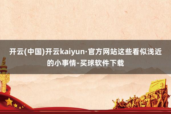 开云(中国)开云kaiyun·官方网站这些看似浅近的小事情-买球软件下载