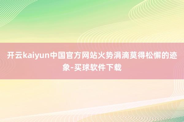 开云kaiyun中国官方网站火势涓滴莫得松懈的迹象-买球软件下载