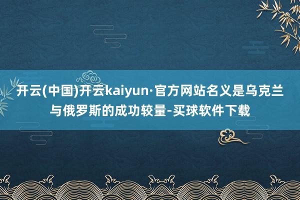 开云(中国)开云kaiyun·官方网站名义是乌克兰与俄罗斯的成功较量-买球软件下载